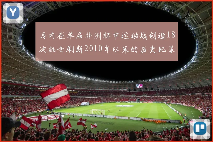 马内在单届非洲杯中运动战创造18次机会刷新2010年以来的历史纪录