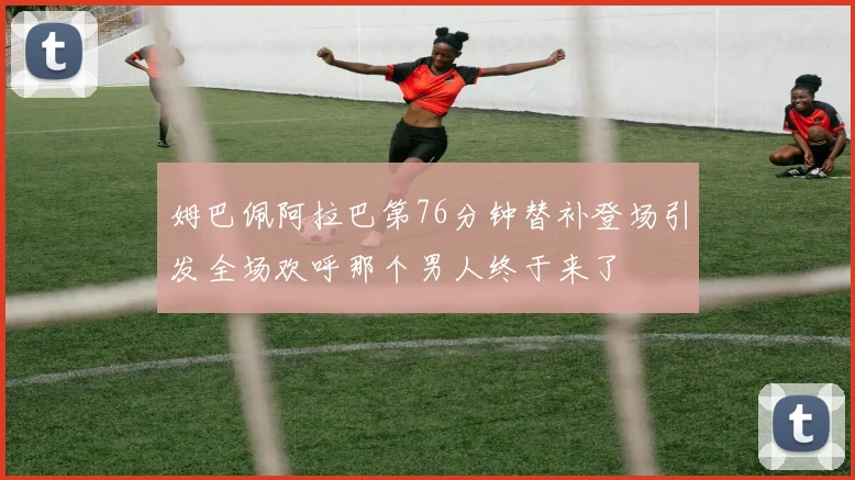 姆巴佩阿拉巴第76分钟替补登场引发全场欢呼那个男人终于来了