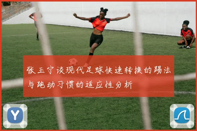 张玉宁谈现代足球快速转换的踢法与跑动习惯的适应性分析