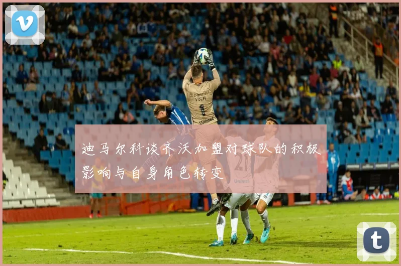迪马尔科谈齐沃加盟对球队的积极影响与自身角色转变