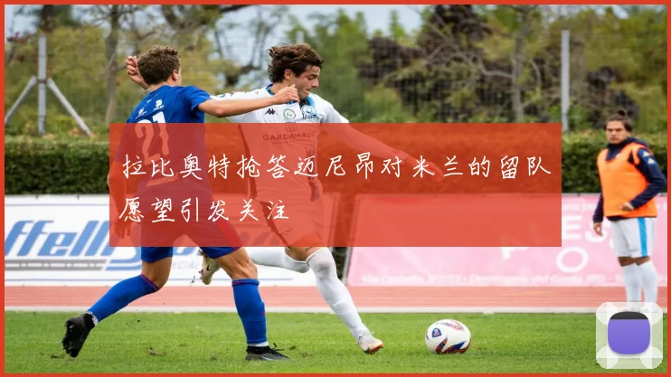 拉比奥特抢答迈尼昂对米兰的留队愿望引发关注