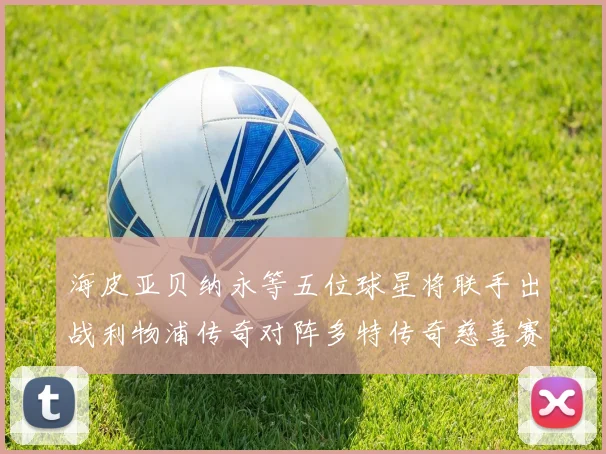 海皮亚贝纳永等五位球星将联手出战利物浦传奇对阵多特传奇慈善赛