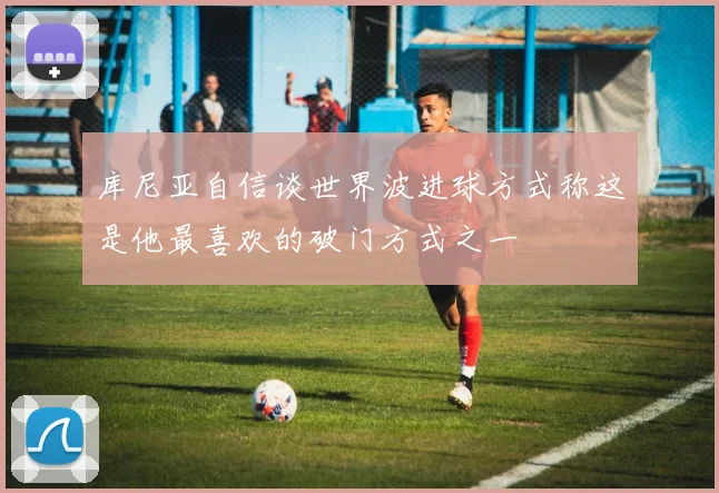 库尼亚自信谈世界波进球方式称这是他最喜欢的破门方式之一