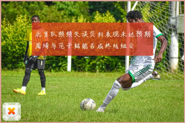 北京队频频失误贝利表现未达预期周琦与范子铭能否成终结组合