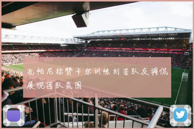 孔帕尼称赞卡尔训练刻苦队友调侃展现团队氛围