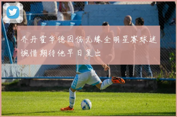 乔丹霍华德因伤无缘全明星赛球迷惋惜期待他早日复出