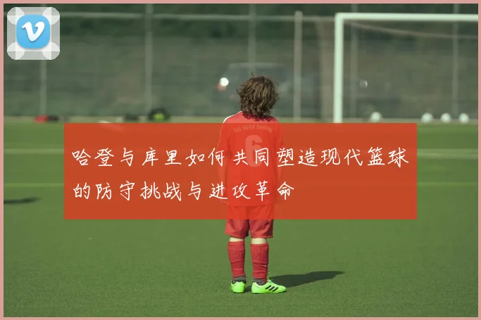 哈登与库里如何共同塑造现代篮球的防守挑战与进攻革命