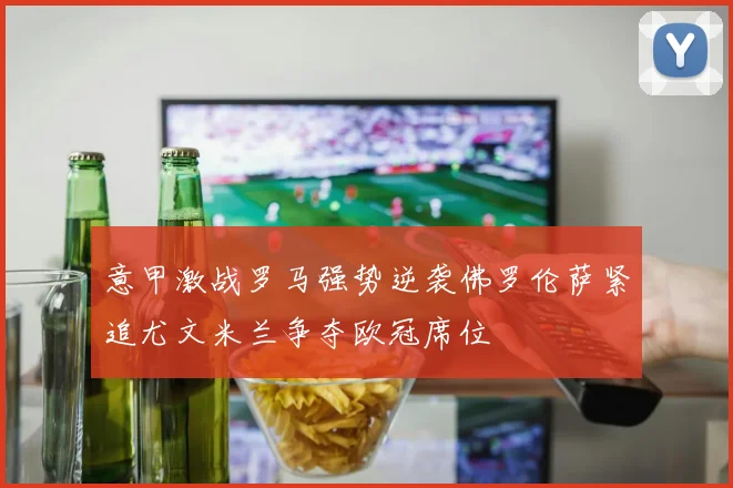 意甲激战罗马强势逆袭佛罗伦萨紧追尤文米兰争夺欧冠席位