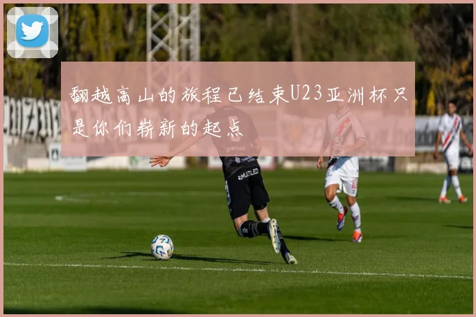 翻越高山的旅程已结束U23亚洲杯只是你们崭新的起点