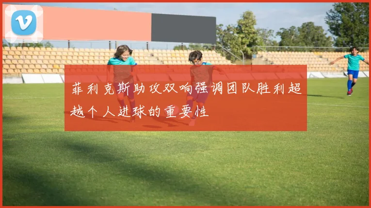 菲利克斯助攻双响强调团队胜利超越个人进球的重要性