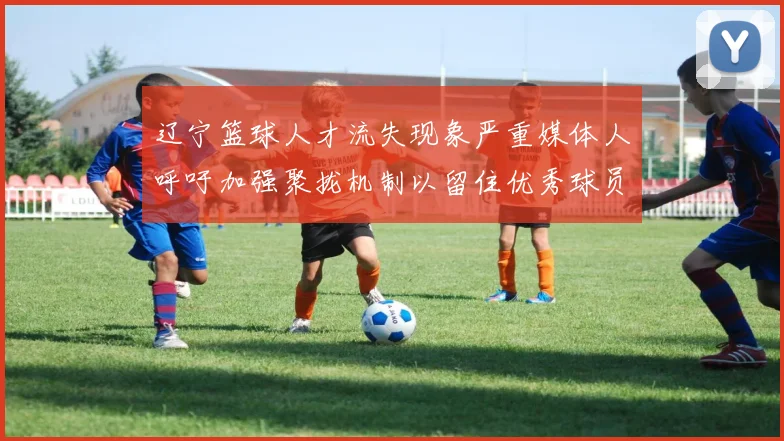 辽宁篮球人才流失现象严重媒体人呼吁加强聚拢机制以留住优秀球员