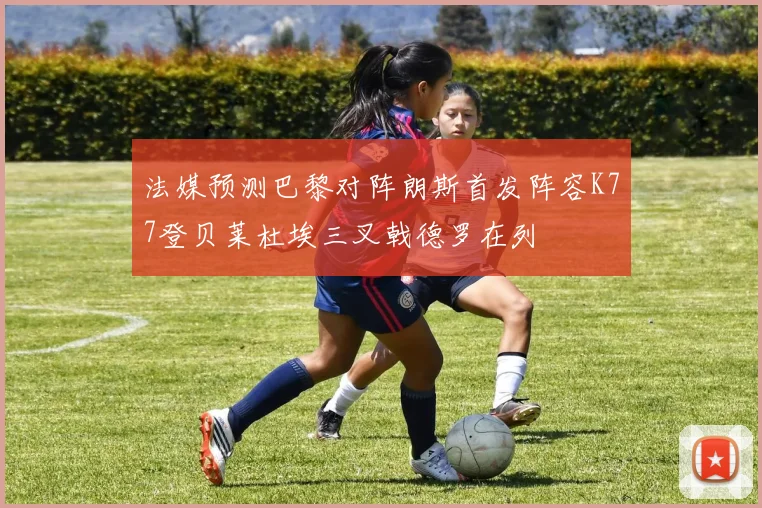 法媒预测巴黎对阵朗斯首发阵容K77登贝莱杜埃三叉戟德罗在列