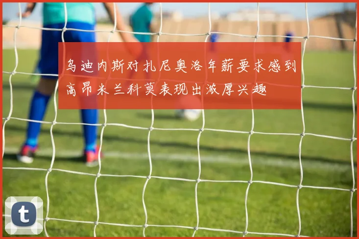 乌迪内斯对扎尼奥洛年薪要求感到高昂米兰科莫表现出浓厚兴趣