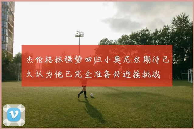 杰伦格林强势回归小奥尼尔期待已久认为他已完全准备好迎接挑战
