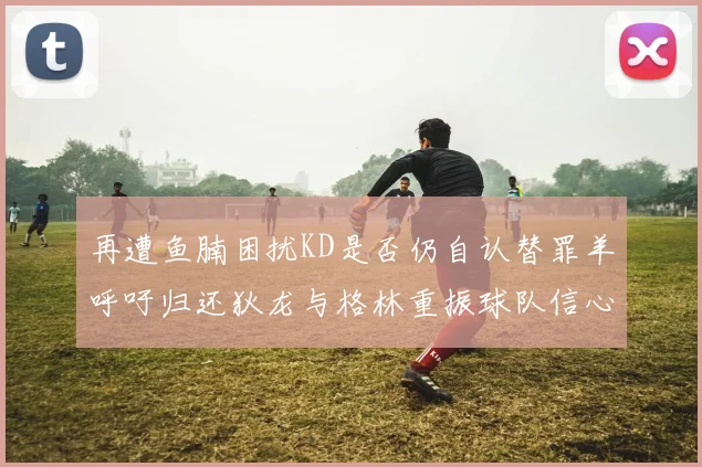 再遭鱼腩困扰KD是否仍自认替罪羊呼吁归还狄龙与格林重振球队信心