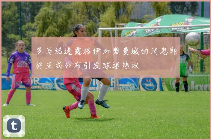 罗马诺透露格伊加盟曼城的消息即将正式公布引发球迷热议