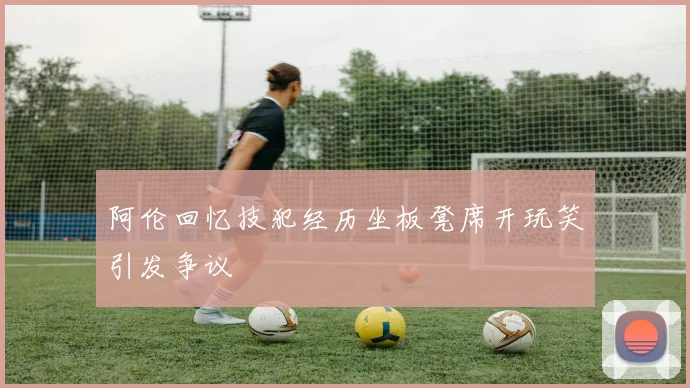 阿伦回忆技犯经历坐板凳席开玩笑引发争议