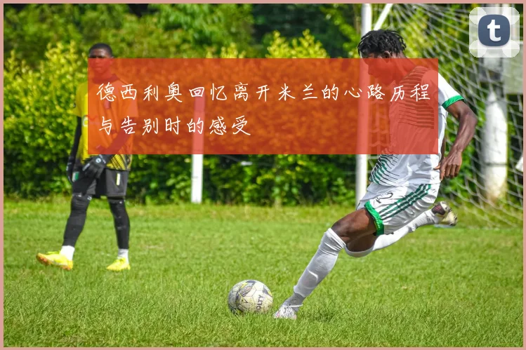 德西利奥回忆离开米兰的心路历程与告别时的感受