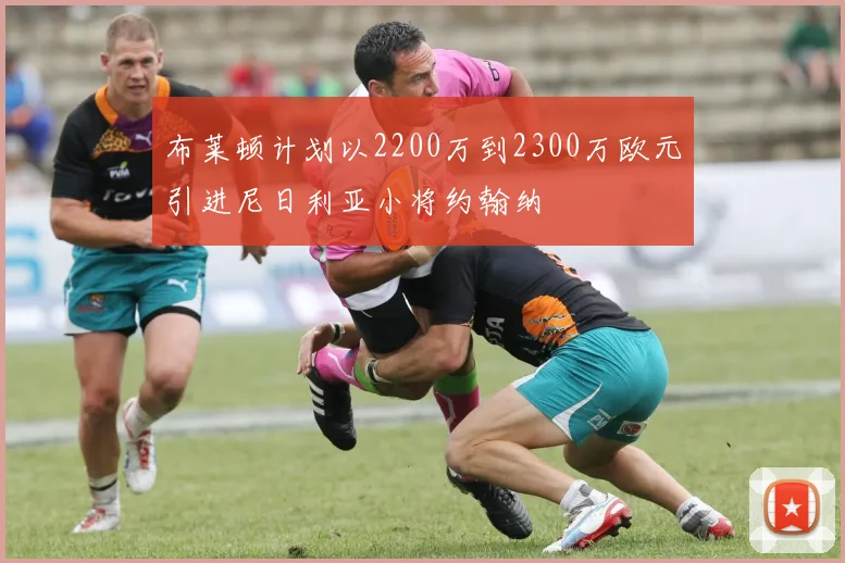 布莱顿计划以2200万到2300万欧元引进尼日利亚小将约翰纳