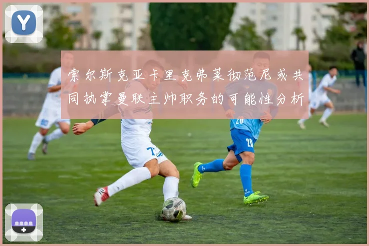索尔斯克亚卡里克弗莱彻范尼或共同执掌曼联主帅职务的可能性分析
