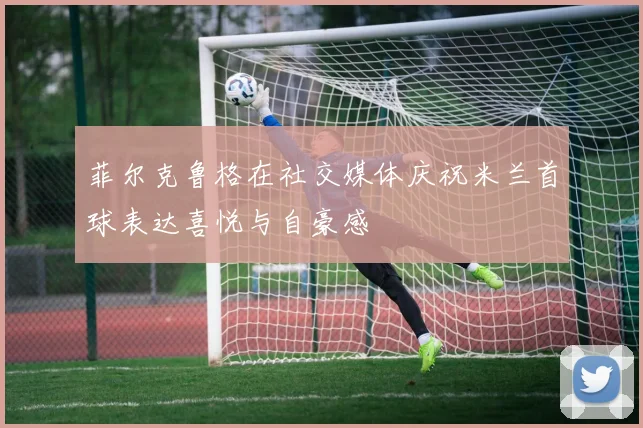 菲尔克鲁格在社交媒体庆祝米兰首球表达喜悦与自豪感
