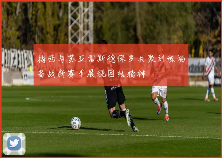 梅西与苏亚雷斯德保罗共聚训练场备战新赛季展现团结精神