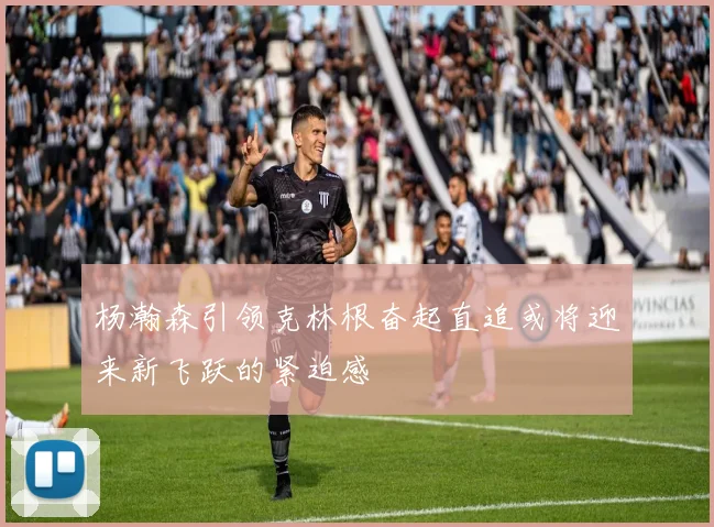 杨瀚森引领克林根奋起直追或将迎来新飞跃的紧迫感