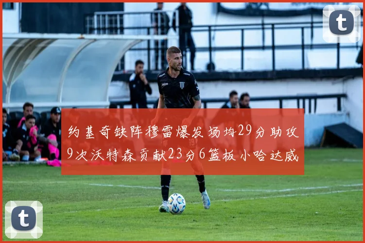 约基奇缺阵穆雷爆发场均29分助攻9次沃特森贡献23分6篮板小哈达威也有17分表现出色
